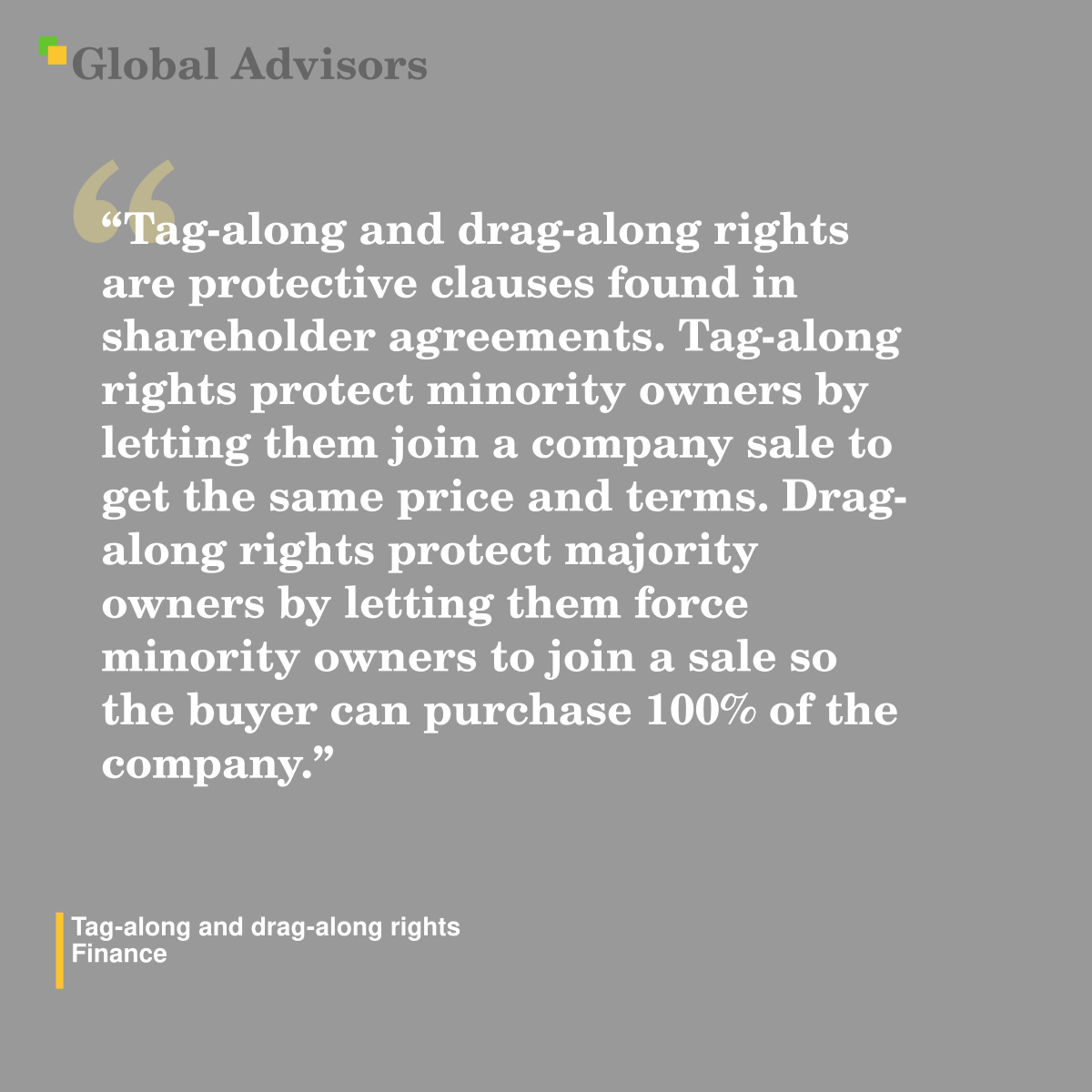 "Tag-along and drag-along rights are protective clauses found in shareholder agreements. Tag-along rights protect minority owners by letting them join a company sale to get the same price and terms. Drag-along rights protect majority owners by letting them force minority owners to join a sale so the buyer can purchase 100% of the company." - Term: Tag-along and drag-along rights - Finance