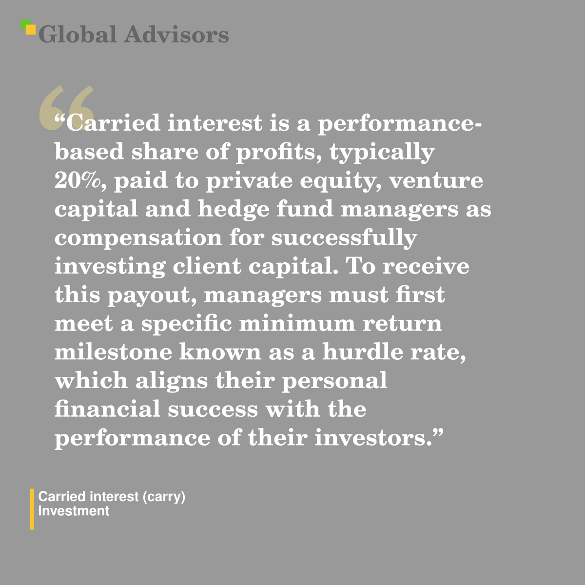 "Carried interest is a performance-based share of profits, typically 20%, paid to private equity, venture capital and hedge fund managers as compensation for successfully investing client capital. To receive this payout, managers must first meet a specific minimum return milestone known as a hurdle rate, which aligns their personal financial success with the performance of their investors." - Term: Carried interest (carry) - Investment