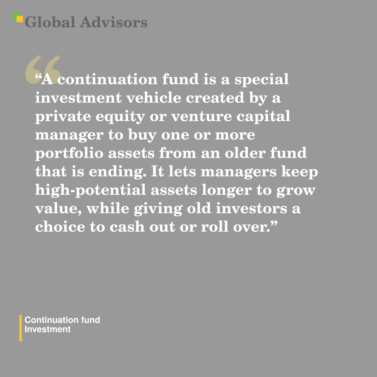 "A continuation fund is a special investment vehicle created by a private equity or venture capital manager to buy one or more portfolio assets from an older fund that is ending. It lets managers keep high-potential assets longer to grow value, while giving old investors a choice to cash out or roll over." - Term: Continuation fund - Investment