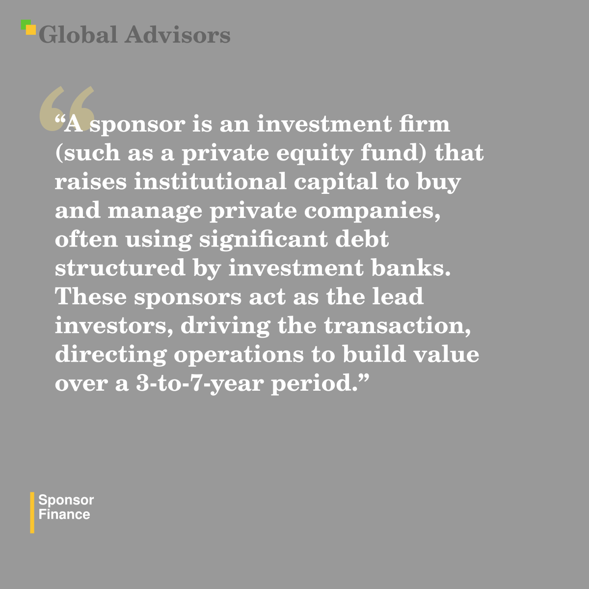 "A sponsor is an investment firm (such as a private equity fund) that raises institutional capital to buy and manage private companies, often using significant debt structured by investment banks. These sponsors act as the lead investors, driving the transaction, directing operations to build value over a 3-to-7-year period." - Term: Sponsor - Finance