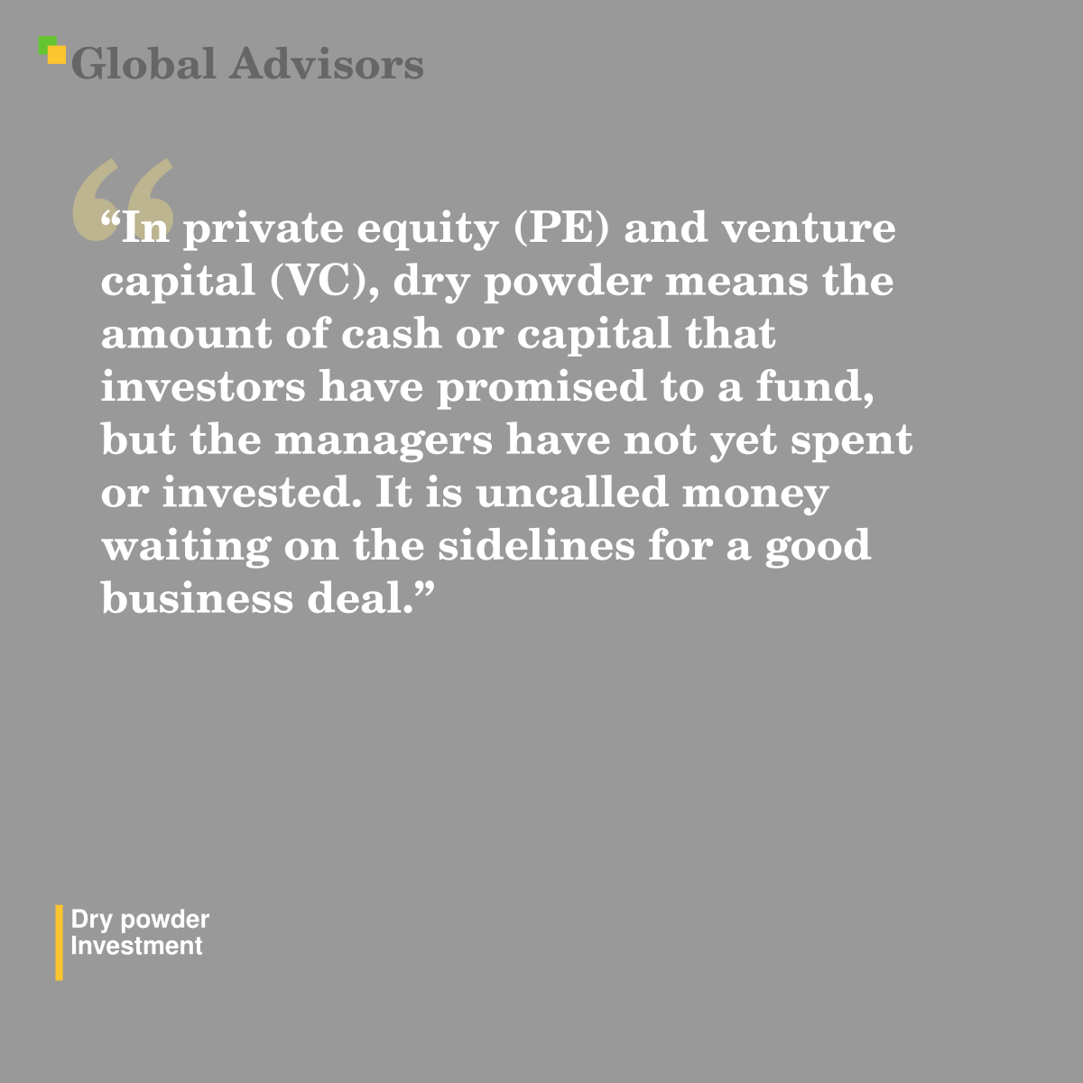 "In private equity (PE) and venture capital (VC), dry powder means the amount of cash or capital that investors have promised to a fund, but the managers have not yet spent or invested. It is uncalled money waiting on the sidelines for a good business deal." - Term: Dry powder - Investment