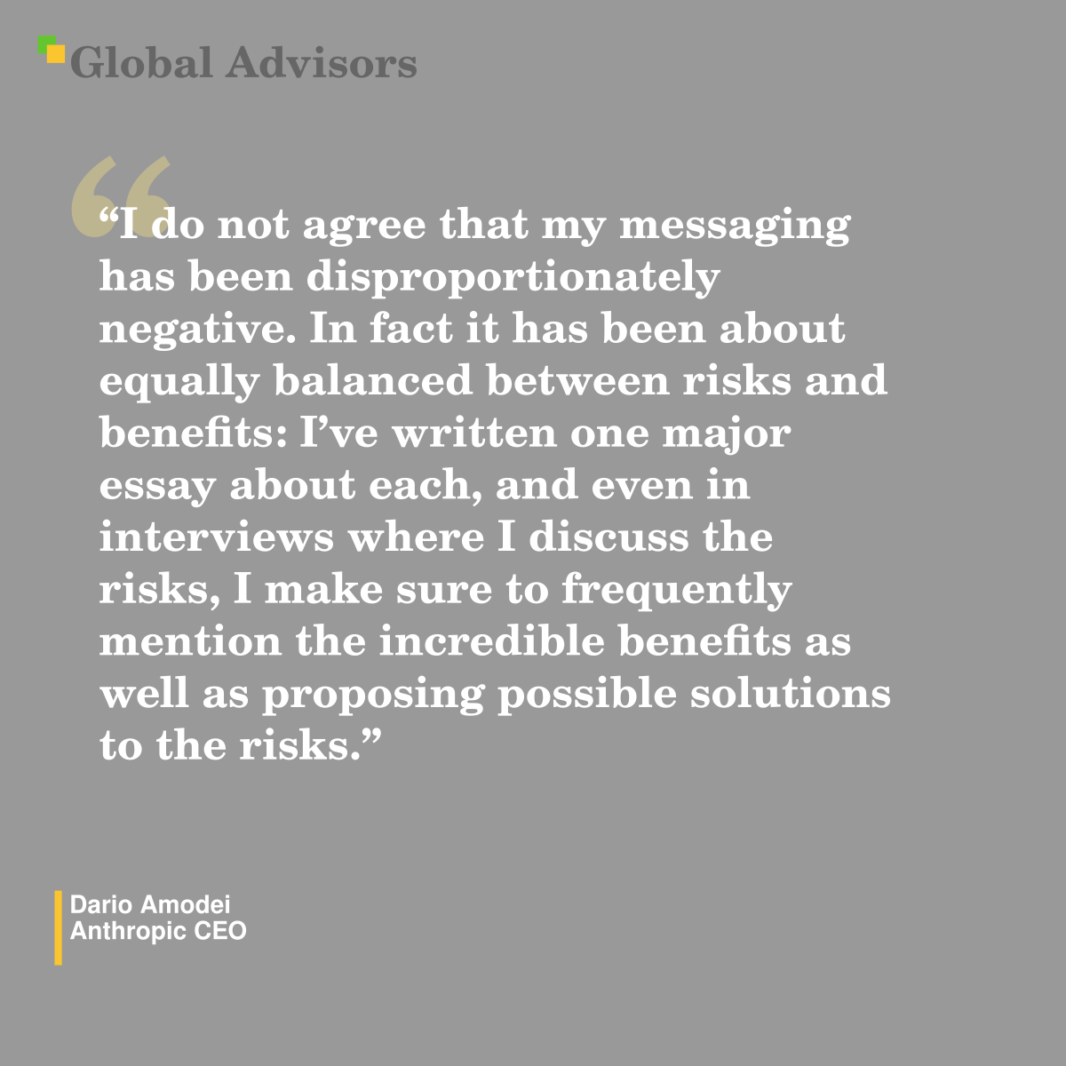 "I do not agree that my messaging has been disproportionately negative.  In fact it has been about equally balanced between risks and benefits: I’ve written one major essay about each, and even in interviews where I discuss the risks, I make sure to frequently mention the incredible benefits as well as proposing possible solutions to the risks." - Quote: Dario Amodei - Anthropic CEO