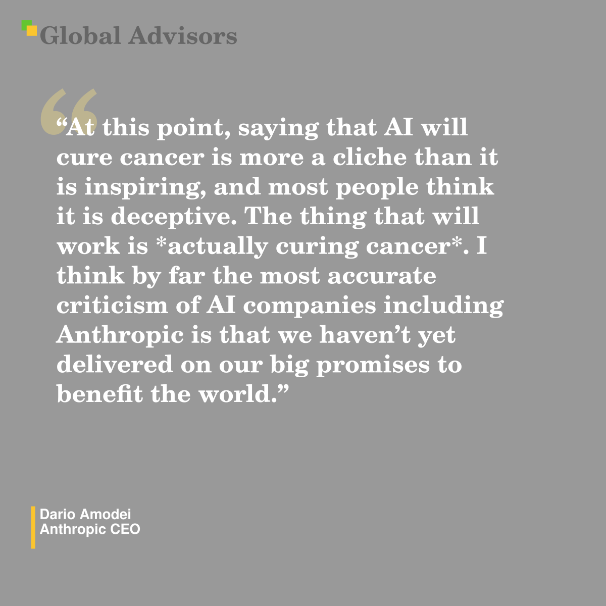 "At this point, saying that AI will cure cancer is more a cliche than it is inspiring, and most people think it is deceptive.  The thing that will work is *actually curing cancer*.  I think by far the most accurate criticism of AI companies including Anthropic is that we haven’t yet delivered on our big promises to benefit the world." - Quote: Dario Amodei - Anthropic CEO