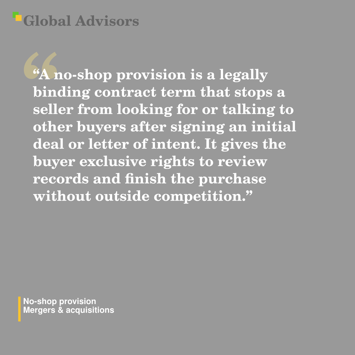 "A no-shop provision is a legally binding contract term that stops a seller from looking for or talking to other buyers after signing an initial deal or letter of intent. It gives the buyer exclusive rights to review records and finish the purchase without outside competition." - Term: No-shop provision - Mergers & acquisitions