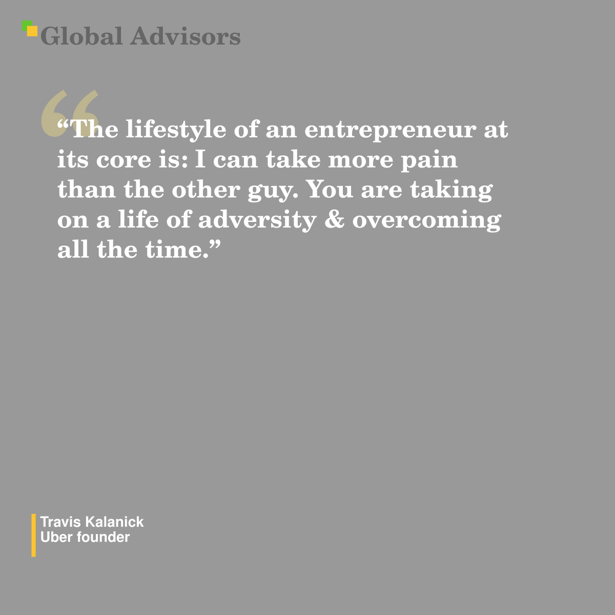 “The lifestyle of ?an entrepreneur ?at its core is: ?I can take more pain than the other guy. You are taking on a life of adversity & overcoming all the time.” - Quote: Travis Kalanick - Uber founder