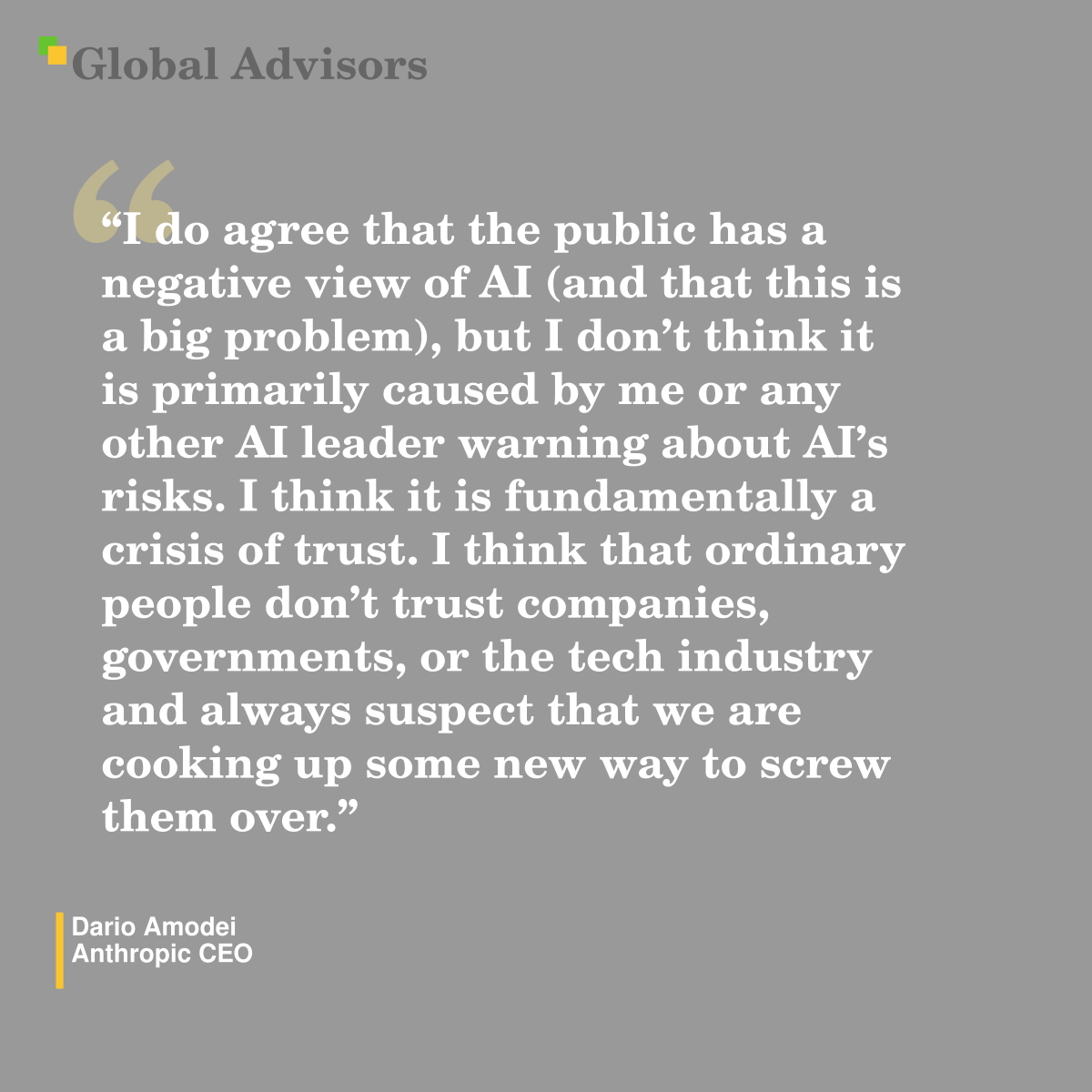 "I do agree that the public has a negative view of AI (and that this is a big problem), but I don’t think it is primarily caused by me or any other AI leader warning about AI’s risks.  I think it is fundamentally a crisis of trust.  I think that ordinary people don’t trust companies, governments, or the tech industry and always suspect that we are cooking up some new way to screw them over." - Quote: Dario Amodei - Anthropic CEO