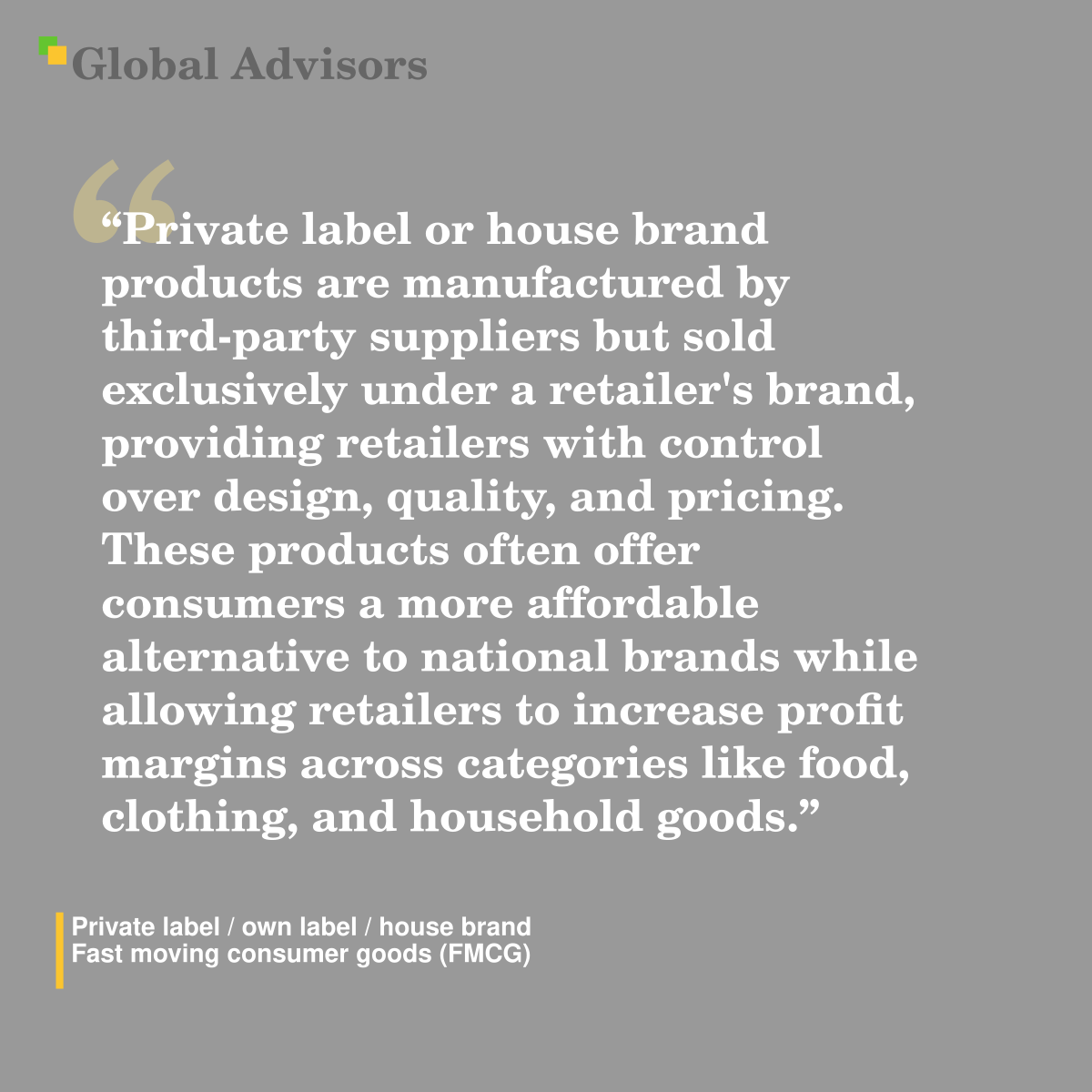 "Private label or house brand products are manufactured by third-party suppliers but sold exclusively under a retailer's brand, providing retailers with control over design, quality, and pricing. These products often offer consumers a more affordable alternative to national brands while allowing retailers to increase profit margins across categories like food, clothing, and household goods." - Term: Private label / own label / house brand - Fast moving consumer goods (FMCG)