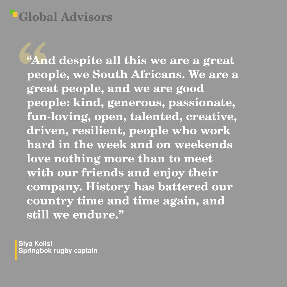 "And despite all this we are a great people, we South Africans. We are a great people, and we are good people: kind, generous, passionate, fun-loving, open, talented, creative, driven, resilient, people who work hard in the week and on weekends love nothing more than to meet with our friends and enjoy their company. History has battered our country time and time again, and still we endure." - Quote: Siya Kolisi - Springbok rugby captain