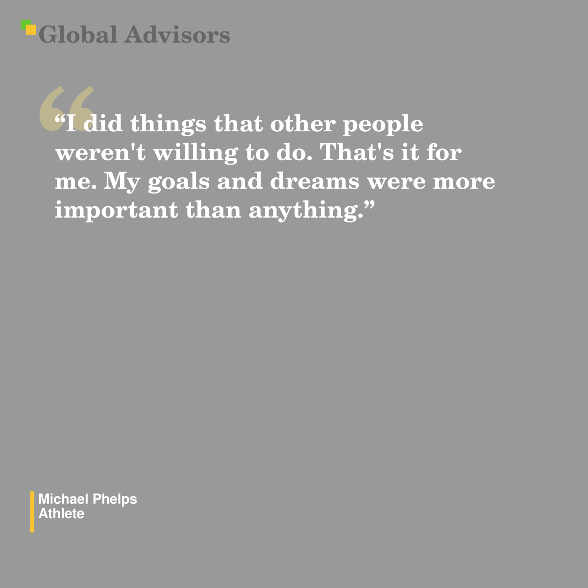 "I did things that other people weren't willing to do. That's it for me. My goals and dreams were more important than anything." - Quote: Michael Phelps - Athlete