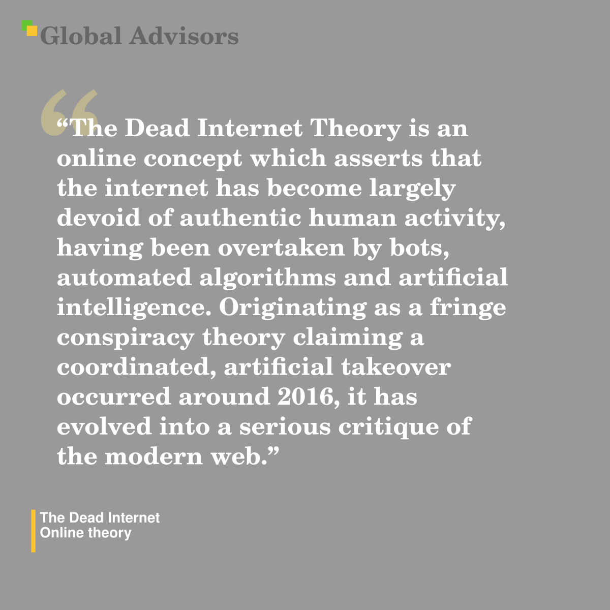 "The Dead Internet Theory is an online concept which asserts that the internet has become largely devoid of authentic human activity, having been overtaken by bots, automated algorithms and artificial intelligence. Originating as a fringe conspiracy theory claiming a coordinated, artificial takeover occurred around 2016, it has evolved into a serious critique of the modern web." - Term: The Dead Internet - Online theory