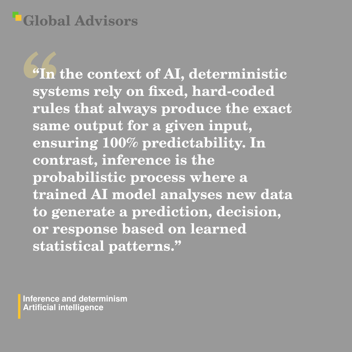 "In the context of AI, deterministic systems rely on fixed, hard-coded rules that always produce the exact same output for a given input, ensuring 100% predictability. In contrast, inference is the probabilistic process where a trained AI model analyses new data to generate a prediction, decision, or response based on learned statistical patterns." - Term: Inference and determinism - Artificial intelligence