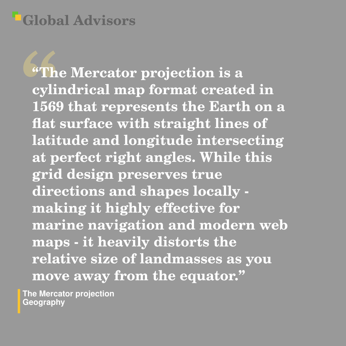 "The Mercator projection is a cylindrical map format created in 1569 that represents the Earth on a flat surface with straight lines of latitude and longitude intersecting at perfect right angles. While this grid design preserves true directions and shapes locally - making it highly effective for marine navigation and modern web maps - it heavily distorts the relative size of landmasses as you move away from the equator." - Term: The Mercator projection - Geography