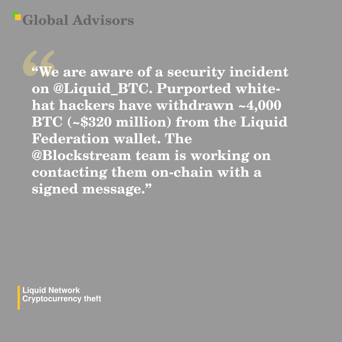 "We are aware of a security incident on @Liquid_BTC. Purported white-hat hackers have withdrawn ~4,000 BTC (~$320 million) from the Liquid Federation wallet. The @Blockstream team is working on contacting them on-chain with a signed message." - Quote: Liquid Network - Cryptocurrency theft