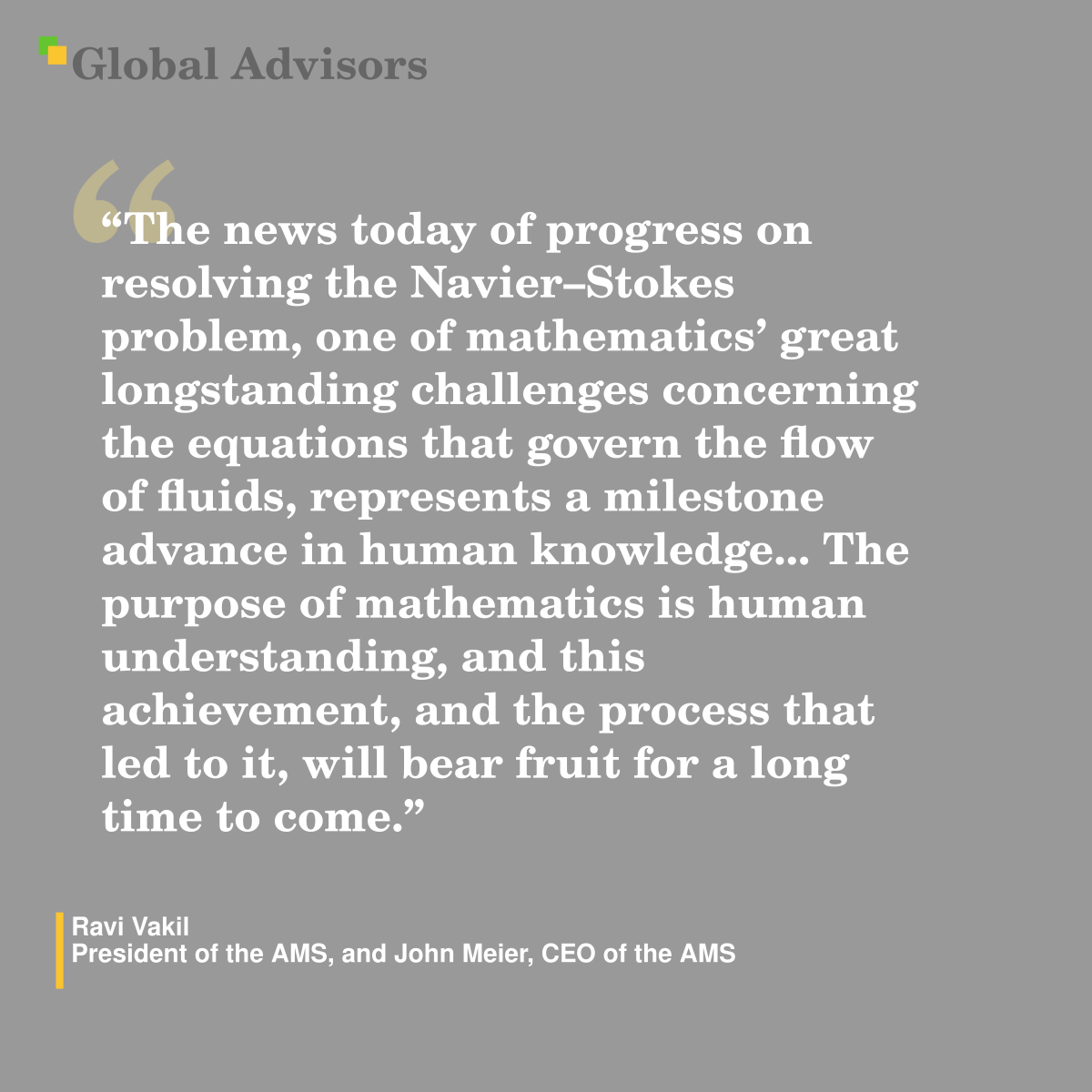 "The news today of progress on resolving the Navier–Stokes problem, one of mathematics’ great longstanding challenges concerning the equations that govern the flow of fluids, represents a milestone advance in human knowledge... The purpose of mathematics is human understanding, and this achievement, and the process that led to it, will bear fruit for a long time to come." - Quote: Ravi Vakil - President of the AMS, and John Meier, CEO of the AMS