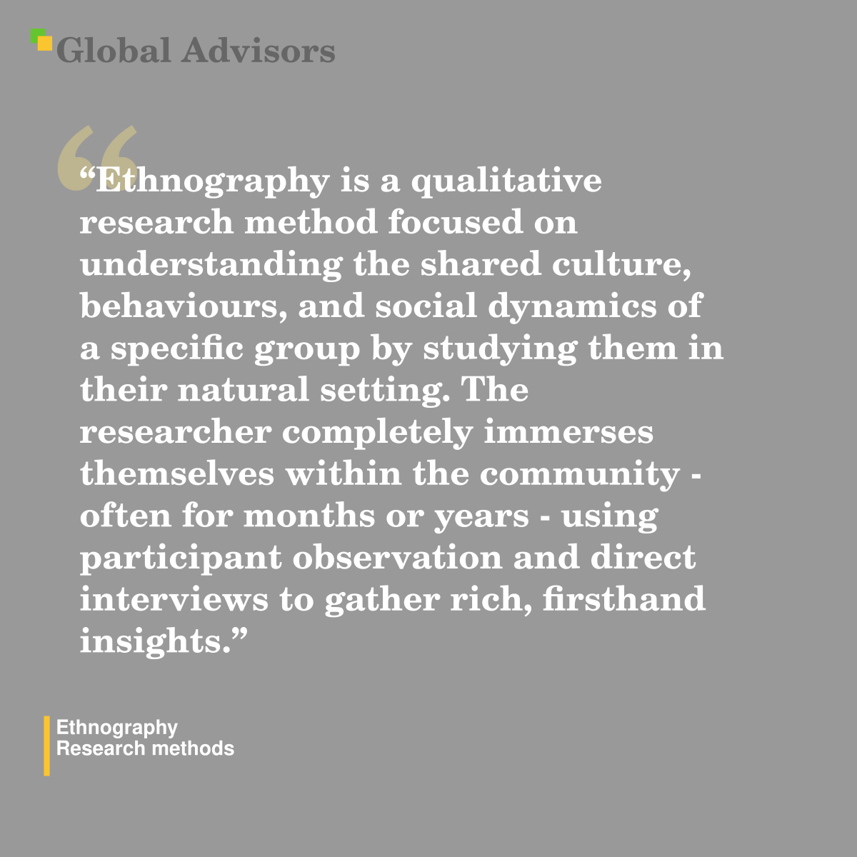"Ethnography is a qualitative research method focused on understanding the shared culture, behaviours, and social dynamics of a specific group by studying them in their natural setting. The researcher completely immerses themselves within the community - often for months or years - using participant observation and direct interviews to gather rich, firsthand insights." - Term: Ethnography - Research methods