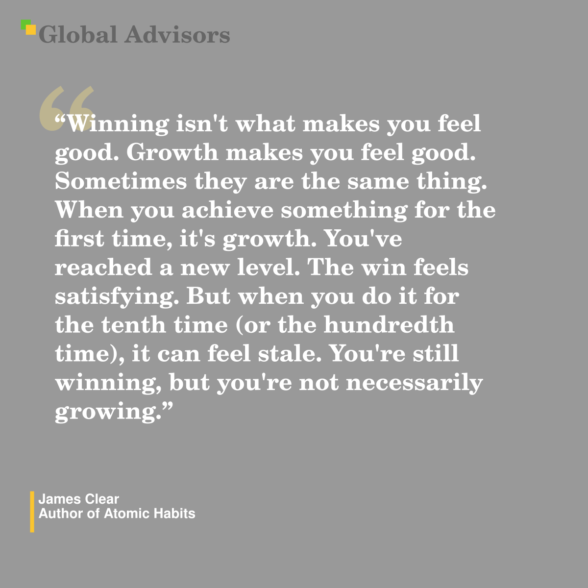 "Winning isn't what makes you feel good. Growth makes you feel good. Sometimes they are the same thing. When you achieve something for the first time, it's growth. You've reached a new level. The win feels satisfying. But when you do it for the tenth time (or the hundredth time), it can feel stale. You're still winning, but you're not necessarily growing." - Quote: James Clear - Author of Atomic Habits