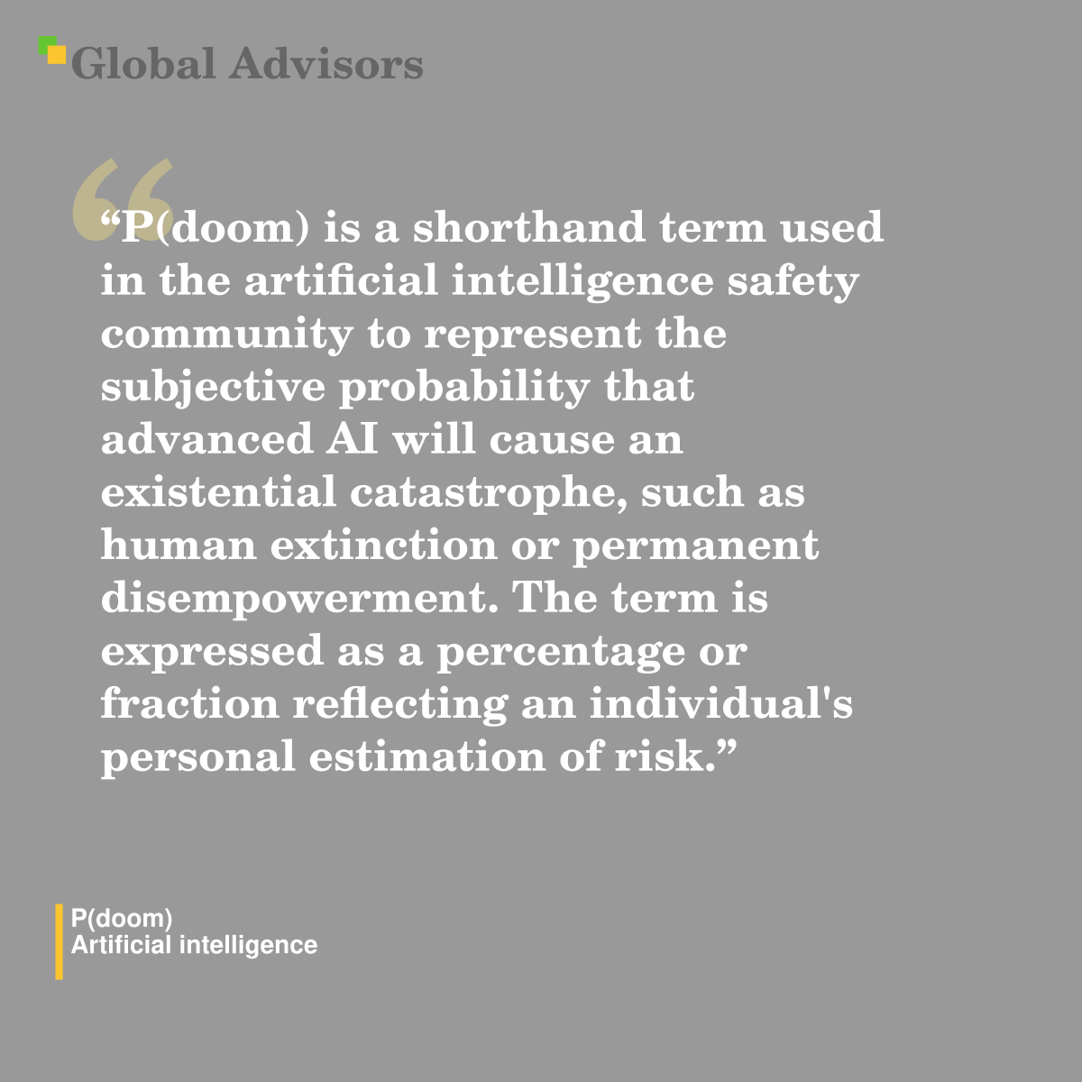 "P(doom) is a shorthand term used in the artificial intelligence safety community to represent the subjective probability that advanced AI will cause an existential catastrophe, such as human extinction or permanent disempowerment. The term is expressed as a percentage or fraction reflecting an individual's personal estimation of risk." - Term: P(doom) - Artificial intelligence