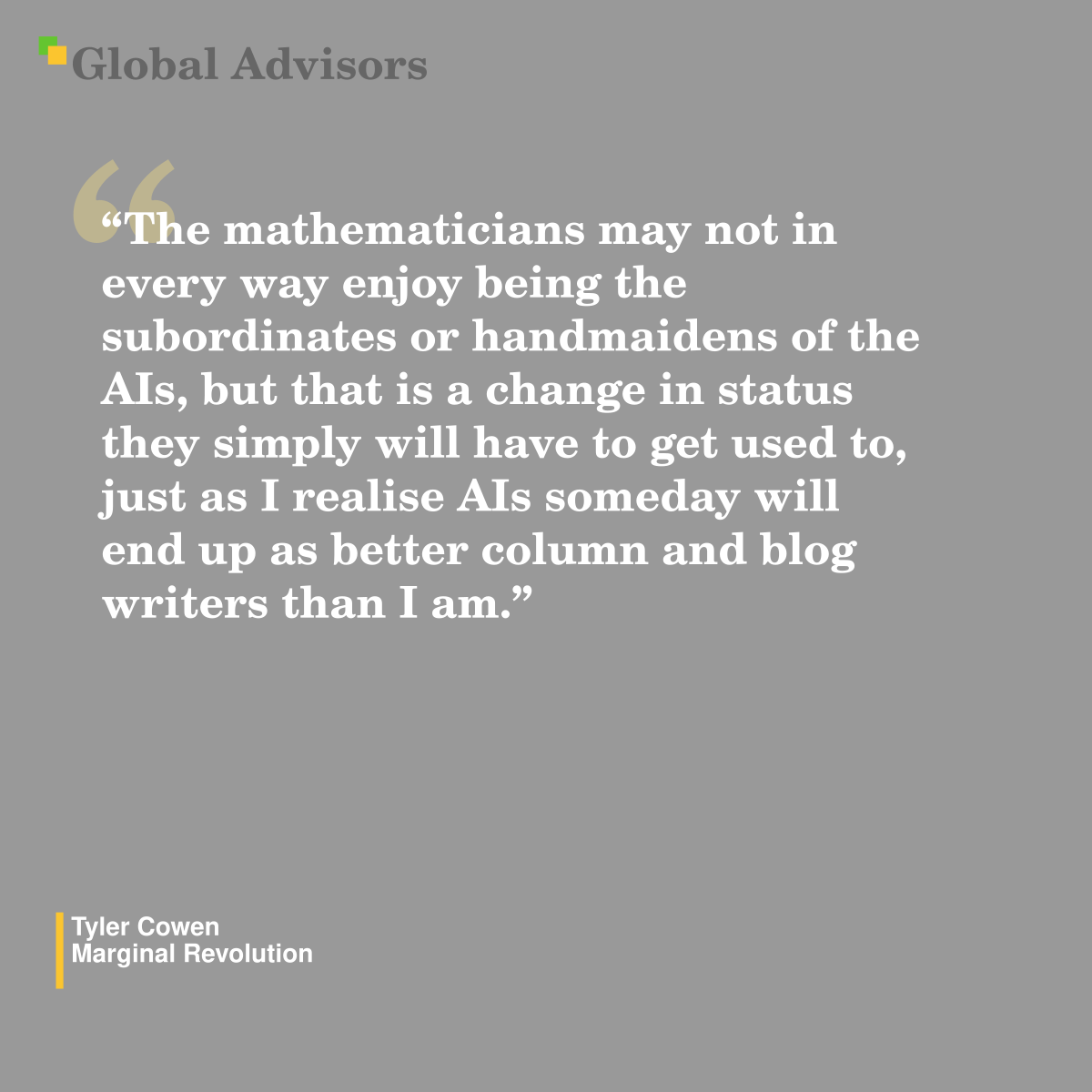 "The mathematicians may not in every way enjoy being the subordinates or handmaidens of the AIs, but that is a change in status they simply will have to get used to, just as I realise AIs someday will end up as better column and blog writers than I am." - Quote: Tyler Cowen - Marginal Revolution