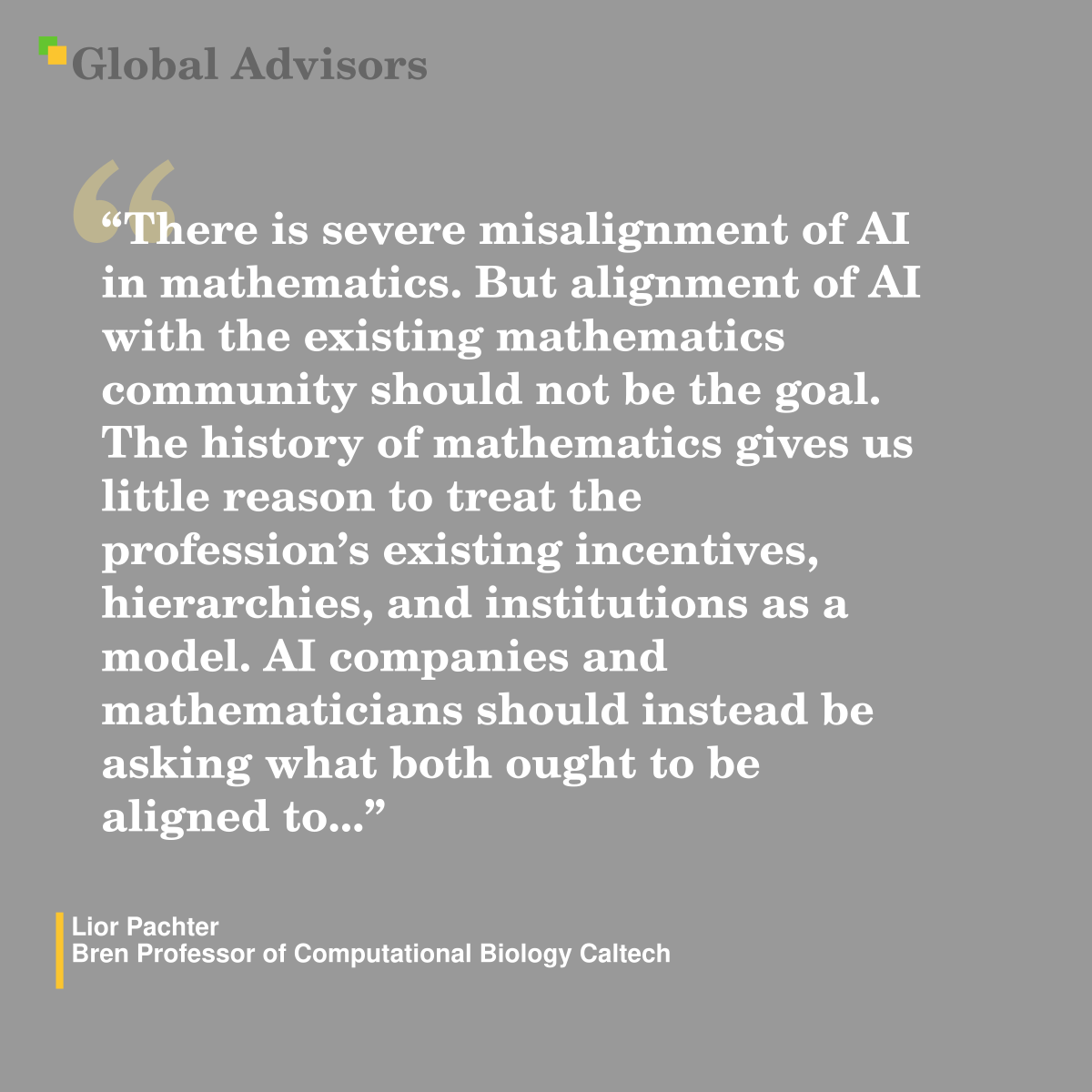 "There is severe misalignment of AI in mathematics. But alignment of AI with the existing mathematics community should not be the goal. The history of mathematics gives us little reason to treat the profession’s existing incentives, hierarchies, and institutions as a model. AI companies and mathematicians should instead be asking what both ought to be aligned to..." - Quote: Lior Pachter - Bren Professor of Computational Biology Caltech