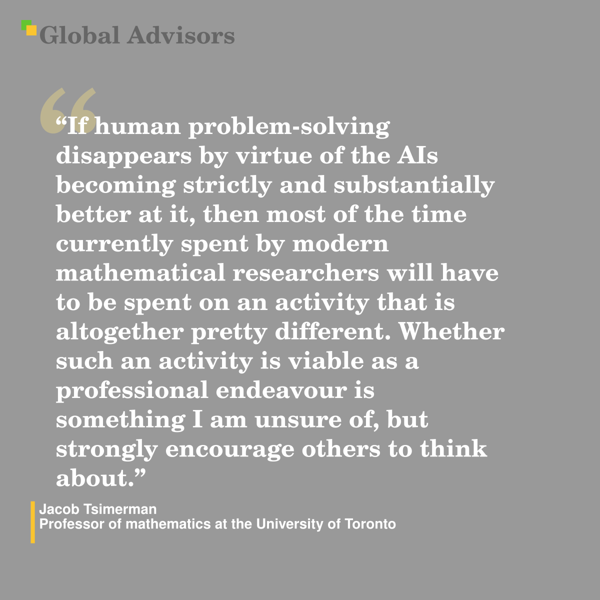"If human problem-solving disappears by virtue of the AIs becoming strictly and substantially better at it, then most of the time currently spent by modern mathematical researchers will have to be spent on an activity that is altogether pretty different. Whether such an activity is viable as a professional endeavour is something I am unsure of, but strongly encourage others to think about." - Quote: Jacob Tsimerman - Professor of mathematics at the University of Toronto