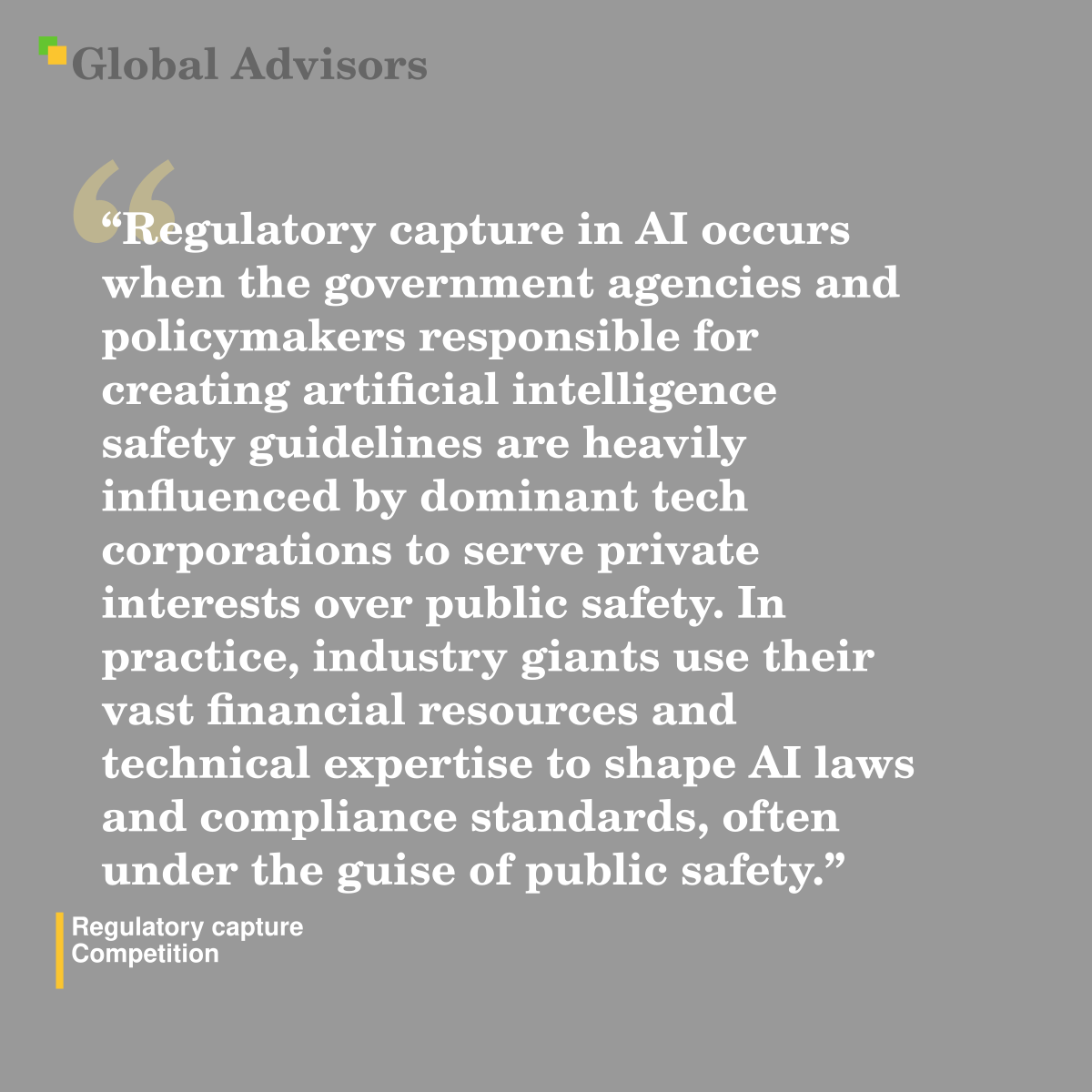 "Regulatory capture in AI occurs when the government agencies and policymakers responsible for creating artificial intelligence safety guidelines are heavily influenced by dominant tech corporations to serve private interests over public safety. In practice, industry giants use their vast financial resources and technical expertise to shape AI laws and compliance standards, often under the guise of public safety." - Term: Regulatory capture - Competition