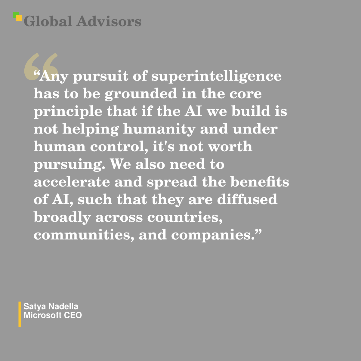 "Any pursuit of superintelligence has to be grounded in the core principle that if the AI we build is not helping humanity and under human control, it's not worth pursuing. We also need to accelerate and spread the benefits of AI, such that they are diffused broadly across countries, communities, and companies." - Quote: Satya Nadella - Microsoft CEO