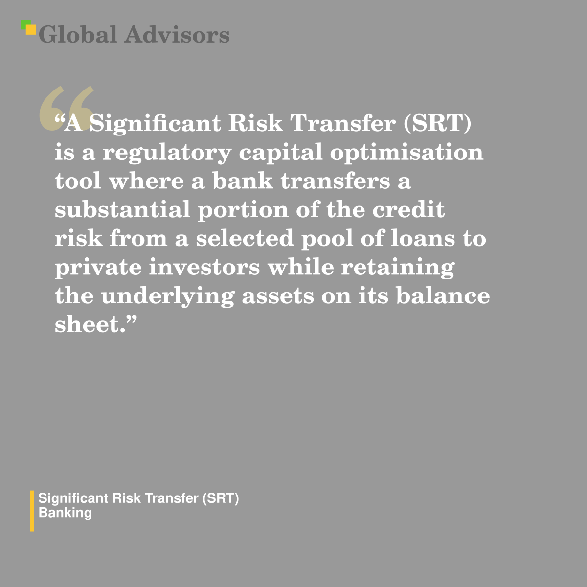 "A Significant Risk Transfer (SRT) is a regulatory capital optimisation tool where a bank transfers a substantial portion of the credit risk from a selected pool of loans to private investors while retaining the underlying assets on its balance sheet." - Term: Significant Risk Transfer (SRT) - Banking
