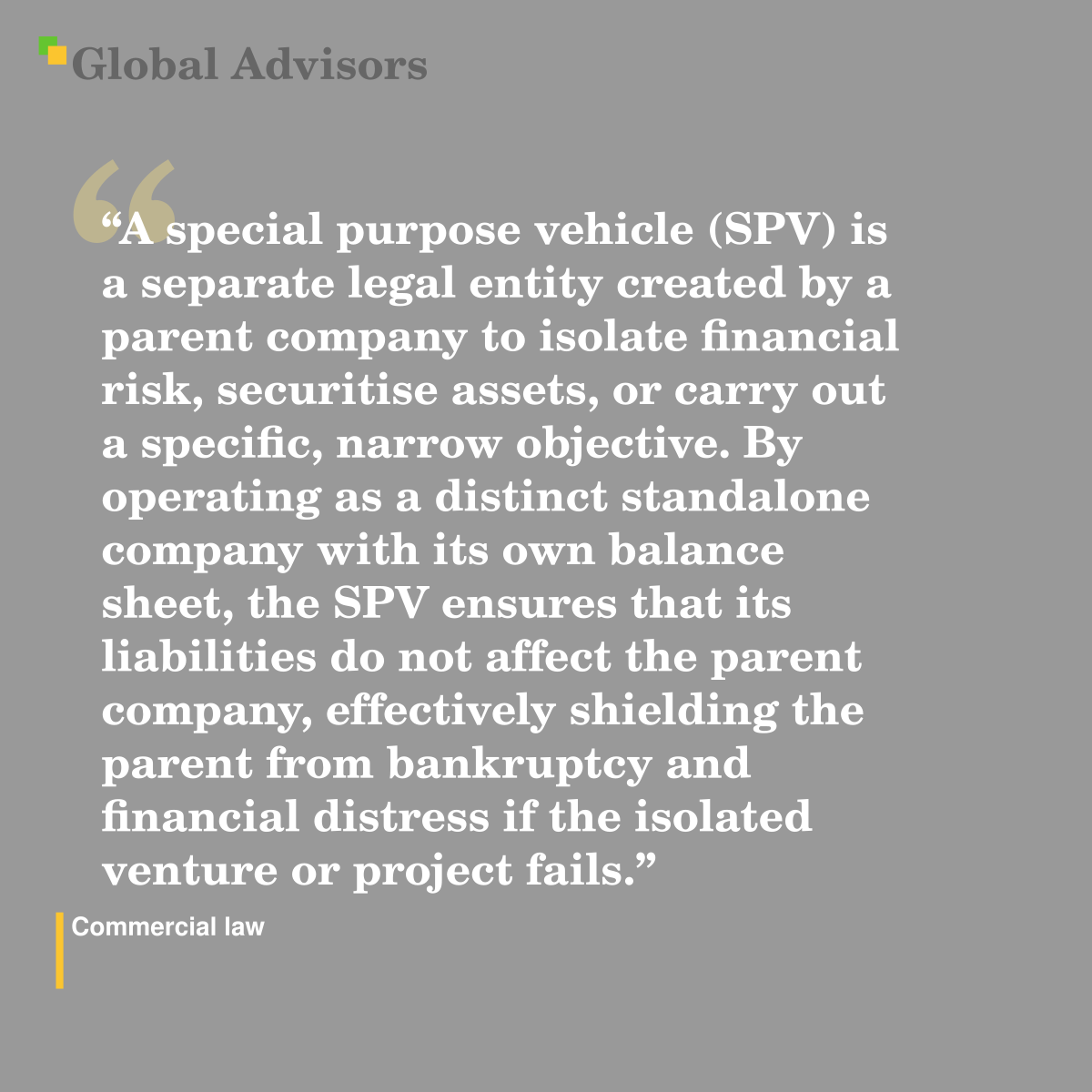 "A special purpose vehicle (SPV) is a separate legal entity created by a parent company to isolate financial risk, securitise assets, or carry out a specific, narrow objective. By operating as a distinct standalone company with its own balance sheet, the SPV ensures that its liabilities do not affect the parent company, effectively shielding the parent from bankruptcy and financial distress if the isolated venture or project fails." - Term: Commercial law