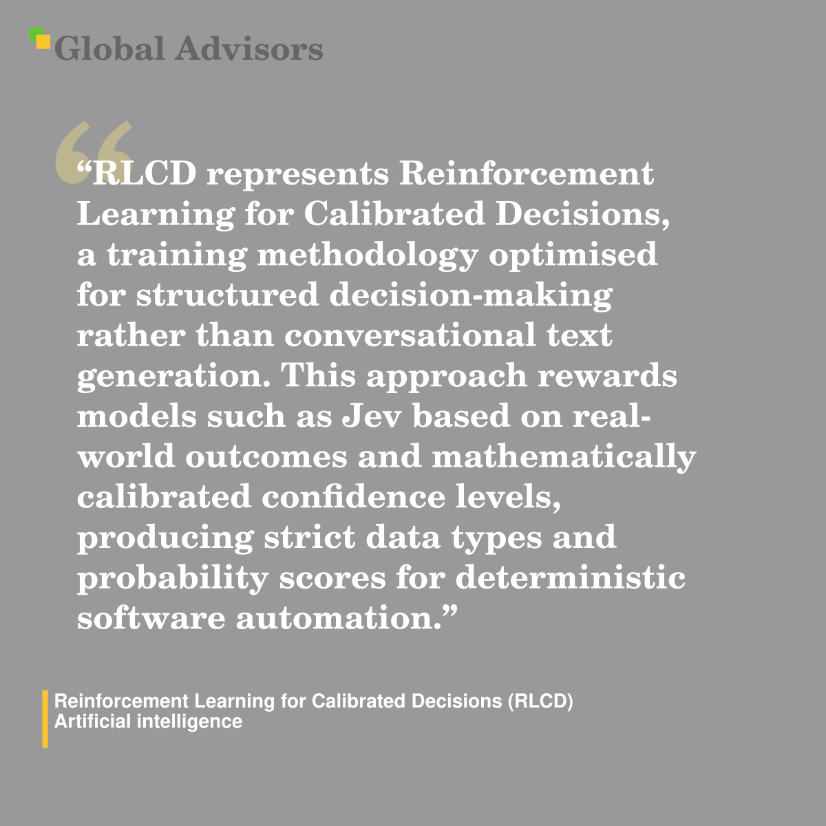 "RLCD represents Reinforcement Learning for Calibrated Decisions, a training methodology optimised for structured decision-making rather than conversational text generation. This approach rewards models such as Jev based on real-world outcomes and mathematically calibrated confidence levels, producing strict data types and probability scores for deterministic software automation." - Term: Reinforcement Learning for Calibrated Decisions (RLCD) - Artificial intelligence