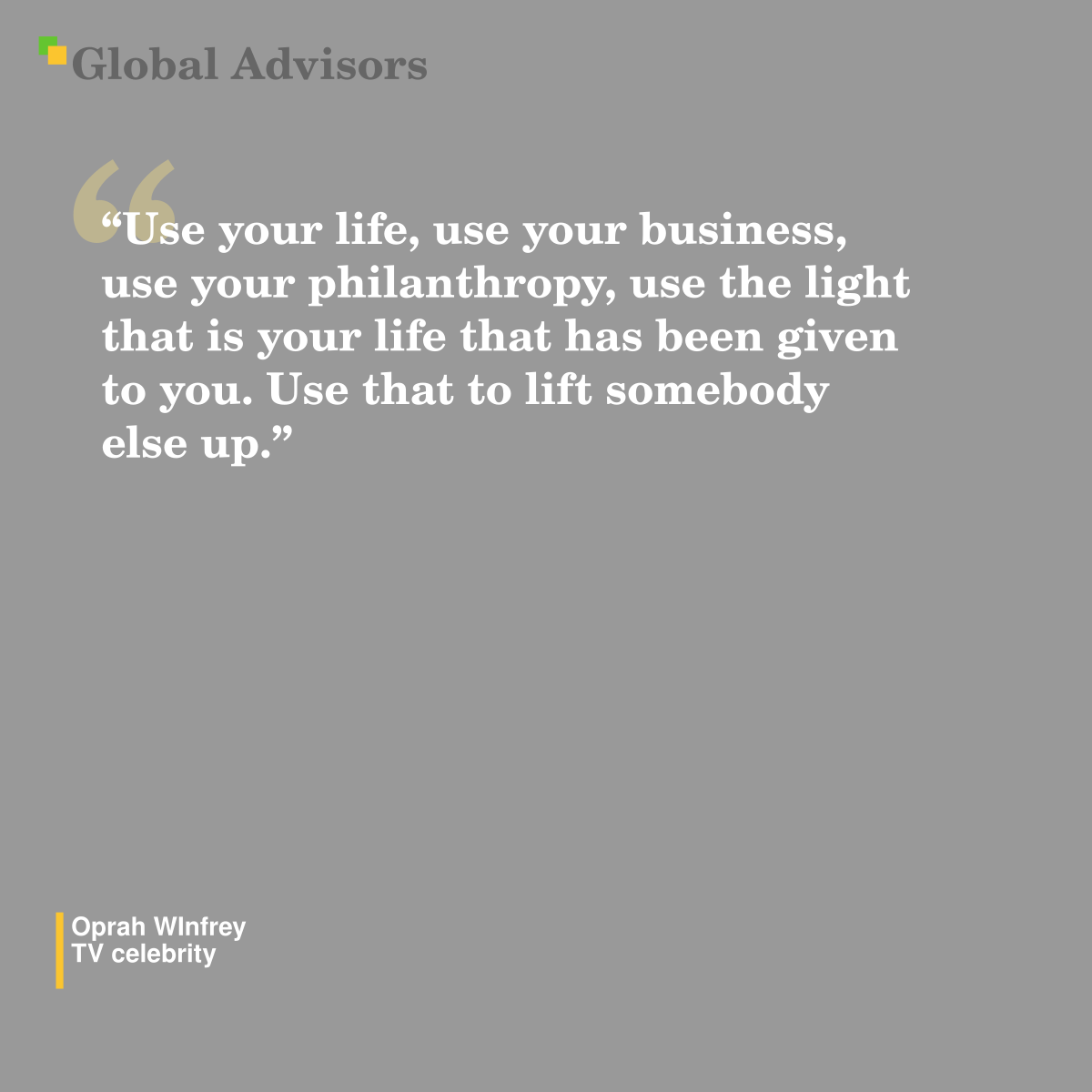 "Use your life, use your business, use your philanthropy, use the light that is your life that has been given to you. Use that to lift somebody else up." - Quote: Oprah WInfrey - TV celebrity