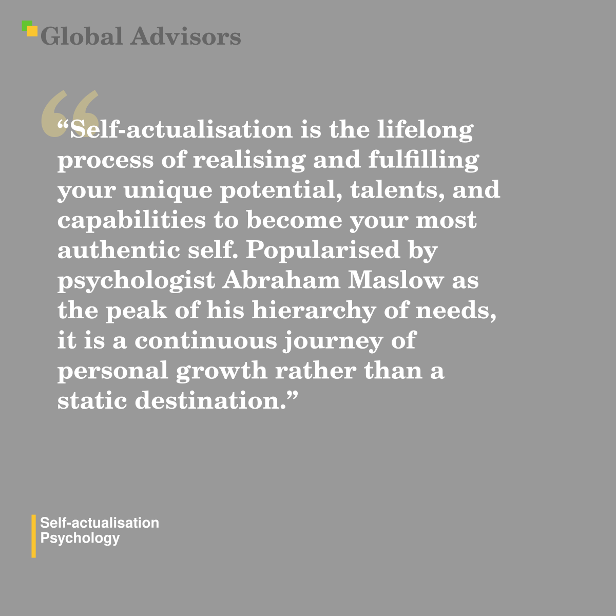 "Self-actualisation is the lifelong process of realising and fulfilling your unique potential, talents, and capabilities to become your most authentic self. Popularised by psychologist Abraham Maslow as the peak of his hierarchy of needs, it is a continuous journey of personal growth rather than a static destination." - Term: Self-actualisation - Psychology