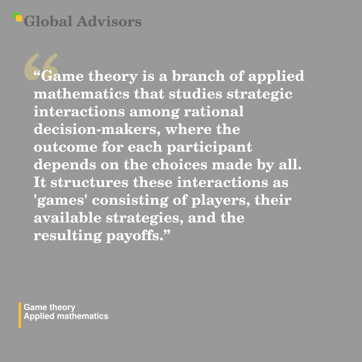 "Game theory is a branch of applied mathematics that studies strategic interactions among rational decision-makers, where the outcome for each participant depends on the choices made by all. It structures these interactions as 'games' consisting of players, their available strategies, and the resulting payoffs." - Term: Game theory - Applied mathematics