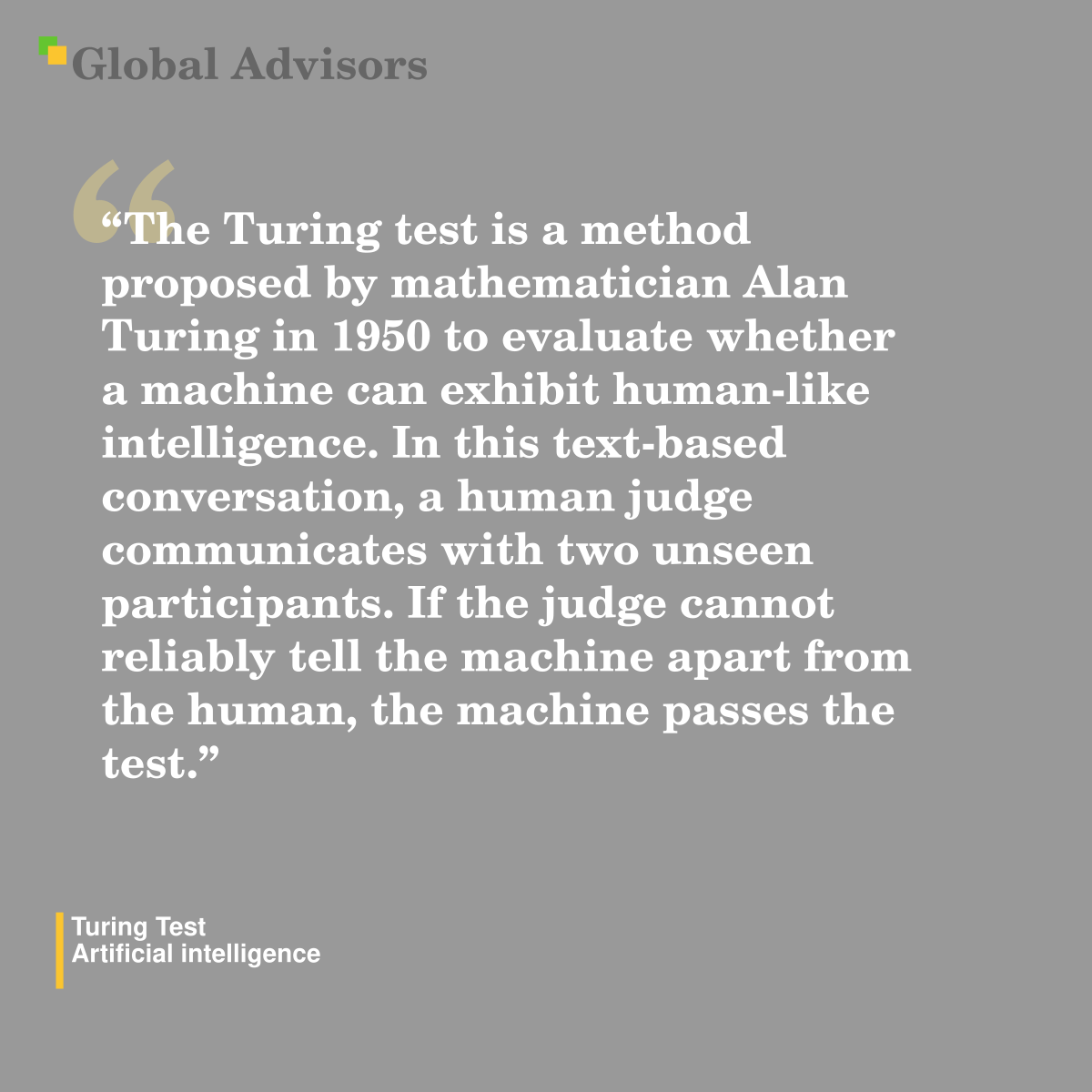 "The Turing test is a method proposed by mathematician Alan Turing in 1950 to evaluate whether a machine can exhibit human-like intelligence. In this text-based conversation, a human judge communicates with two unseen participants. If the judge cannot reliably tell the machine apart from the human, the machine passes the test." - Term: Turing Test - Artificial intelligence