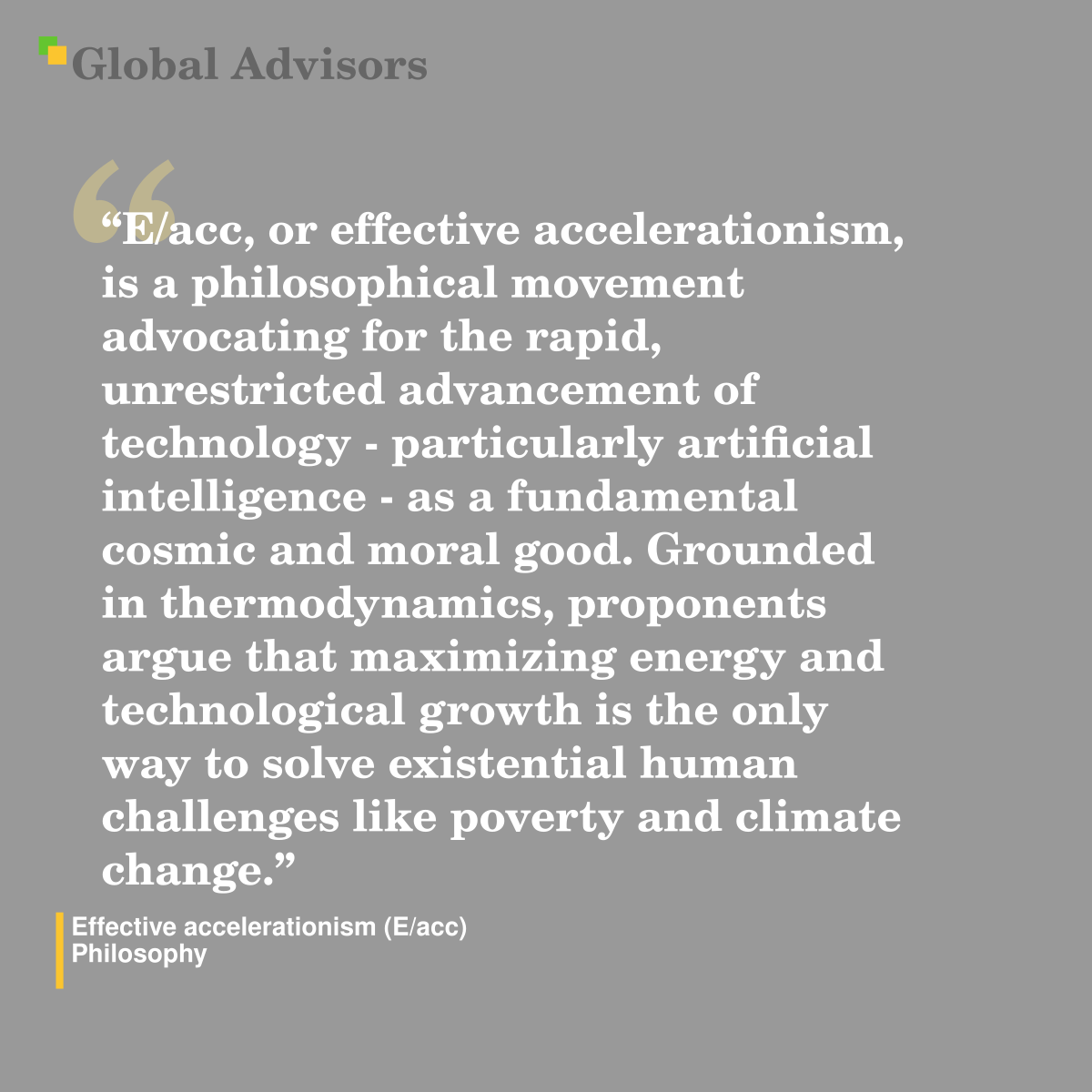 "E/acc, or effective accelerationism, is a philosophical movement advocating for the rapid, unrestricted advancement of technology - particularly artificial intelligence - as a fundamental cosmic and moral good. Grounded in thermodynamics, proponents argue that maximizing energy and technological growth is the only way to solve existential human challenges like poverty and climate change." - Term: Effective accelerationism (E/acc) - Philosophy
