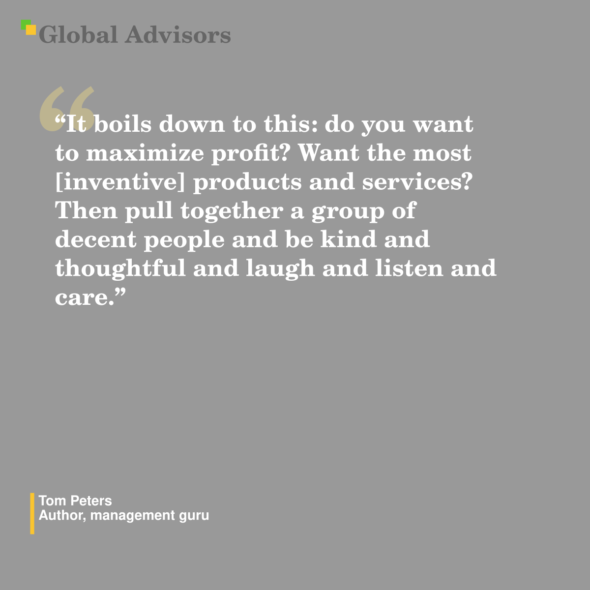 "It boils down to this: do you want to maximize profit? Want the most [inventive] products and services? Then pull together a group of decent people and be kind and thoughtful and laugh and listen and care." - Quote: Tom Peters - Author, management guru