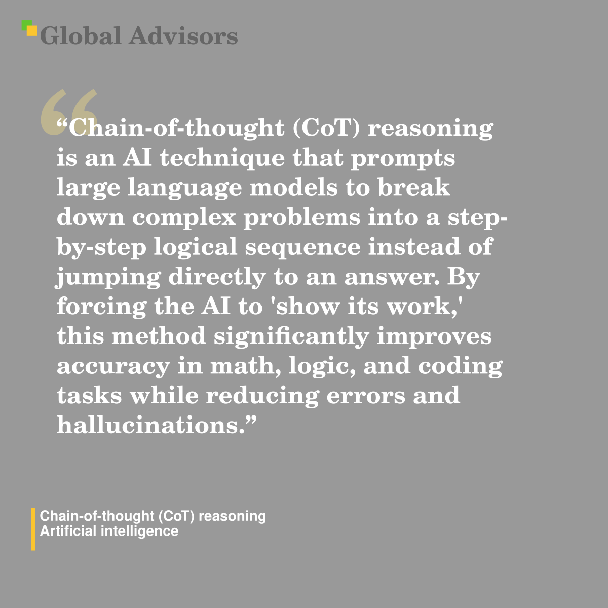 "Chain-of-thought (CoT) reasoning is an AI technique that prompts large language models to break down complex problems into a step-by-step logical sequence instead of jumping directly to an answer. By forcing the AI to 'show its work,' this method significantly improves accuracy in math, logic, and coding tasks while reducing errors and hallucinations." - Term: Chain-of-thought (CoT) reasoning - Artificial intelligence