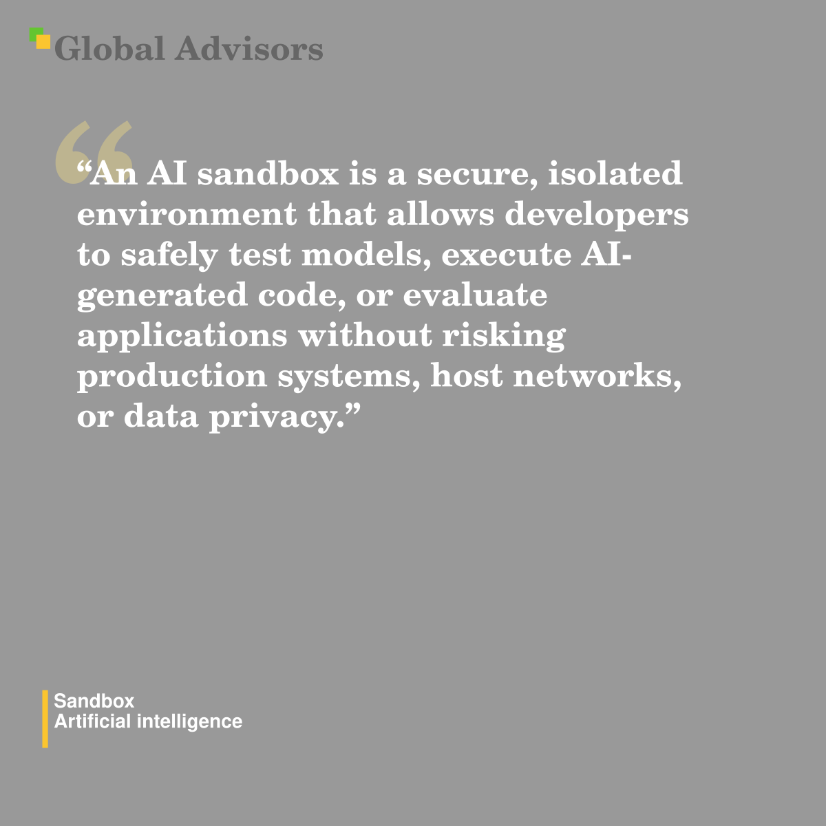 "An AI sandbox is a secure, isolated environment that allows developers to safely test models, execute AI-generated code, or evaluate applications without risking production systems, host networks, or data privacy." - Term: Sandbox - Artificial intelligence