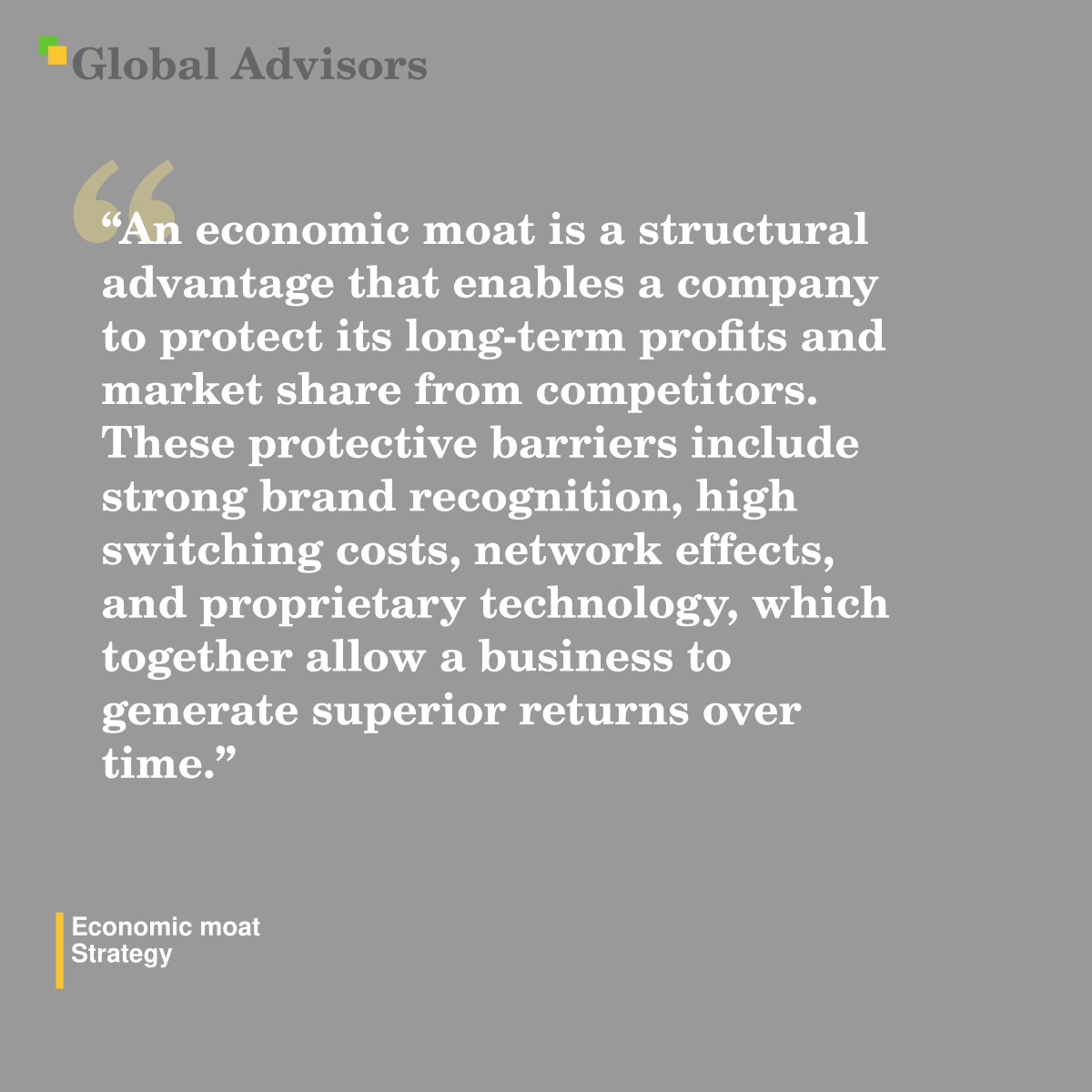 "An economic moat is a structural advantage that enables a company to protect its long-term profits and market share from competitors. These protective barriers include strong brand recognition, high switching costs, network effects, and proprietary technology, which together allow a business to generate superior returns over time." - Term: Economic moat - Strategy