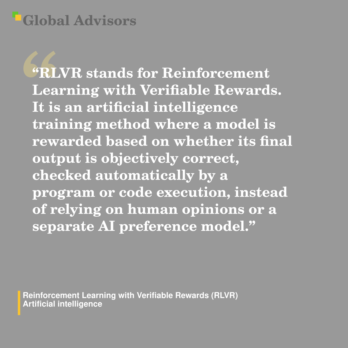 "RLVR stands for Reinforcement Learning with Verifiable Rewards. It is an artificial intelligence training method where a model is rewarded based on whether its final output is objectively correct, checked automatically by a program or code execution, instead of relying on human opinions or a separate AI preference model." - Term: Reinforcement Learning with Verifiable Rewards (RLVR) - Artificial intelligence