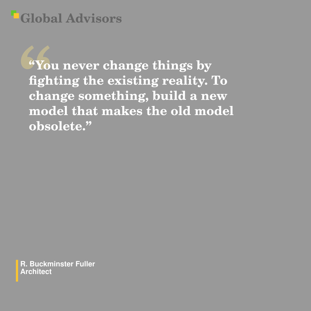 "You never change things by fighting the existing reality. To change something, build a new model that makes the old model obsolete." - Quote: R. Buckminster Fuller - Architect