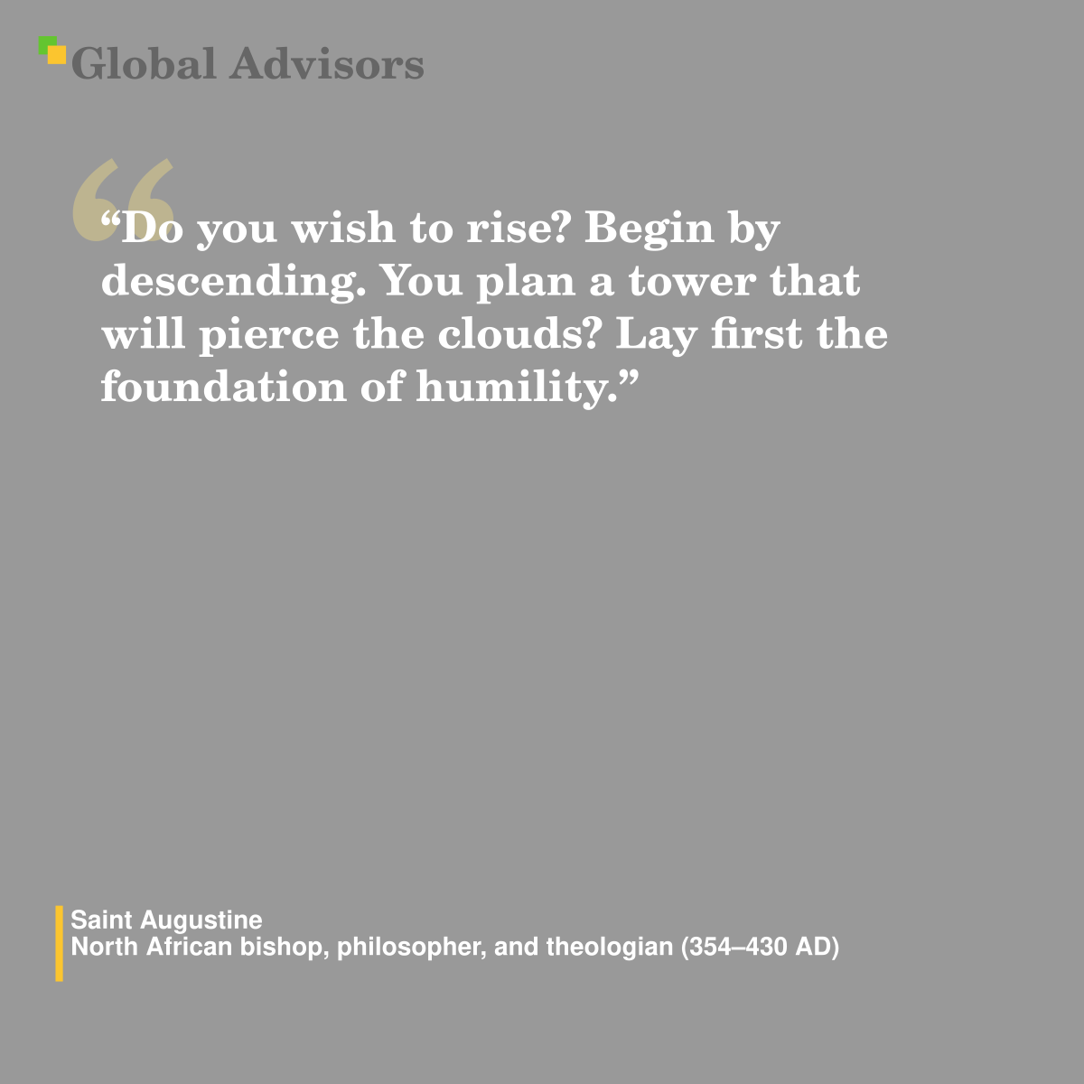 "Do you wish to rise? Begin by descending. You plan a tower that will pierce the clouds? Lay first the foundation of humility." - Quote: Saint Augustine - North African bishop, philosopher, and theologian (354-430 AD)