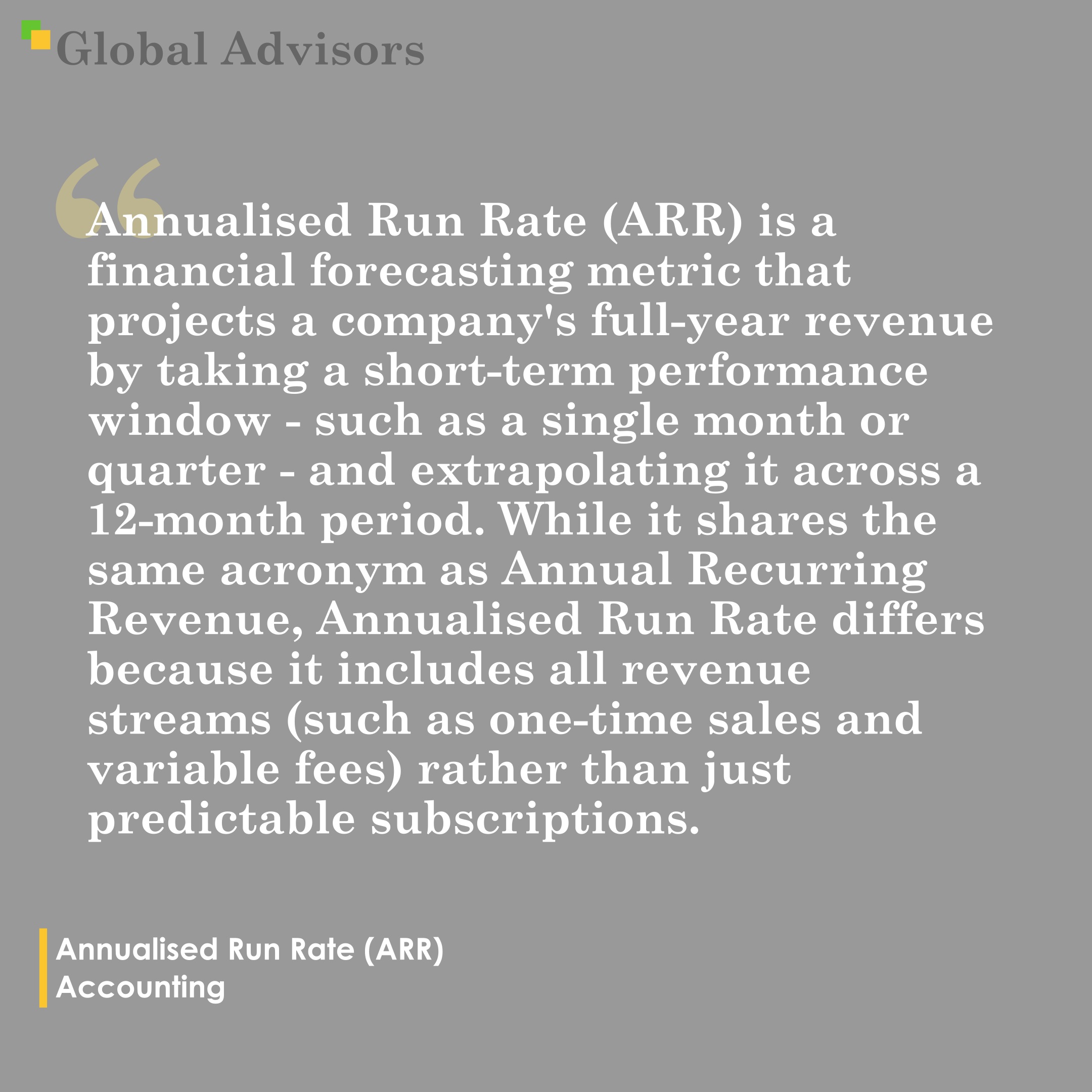 "Annualised Run Rate (ARR) is a financial forecasting metric that projects a company’s full-year revenue by taking a short-term performance window - such as a single month or quarter - and extrapolating it across a 12-month period. While it shares the same acronym as Annual Recurring Revenue, Annualised Run Rate differs because it includes all revenue streams (such as one-time sales and variable fees) rather than just predictable subscriptions." - Term: Annualised Run Rate (ARR) - Accounting
