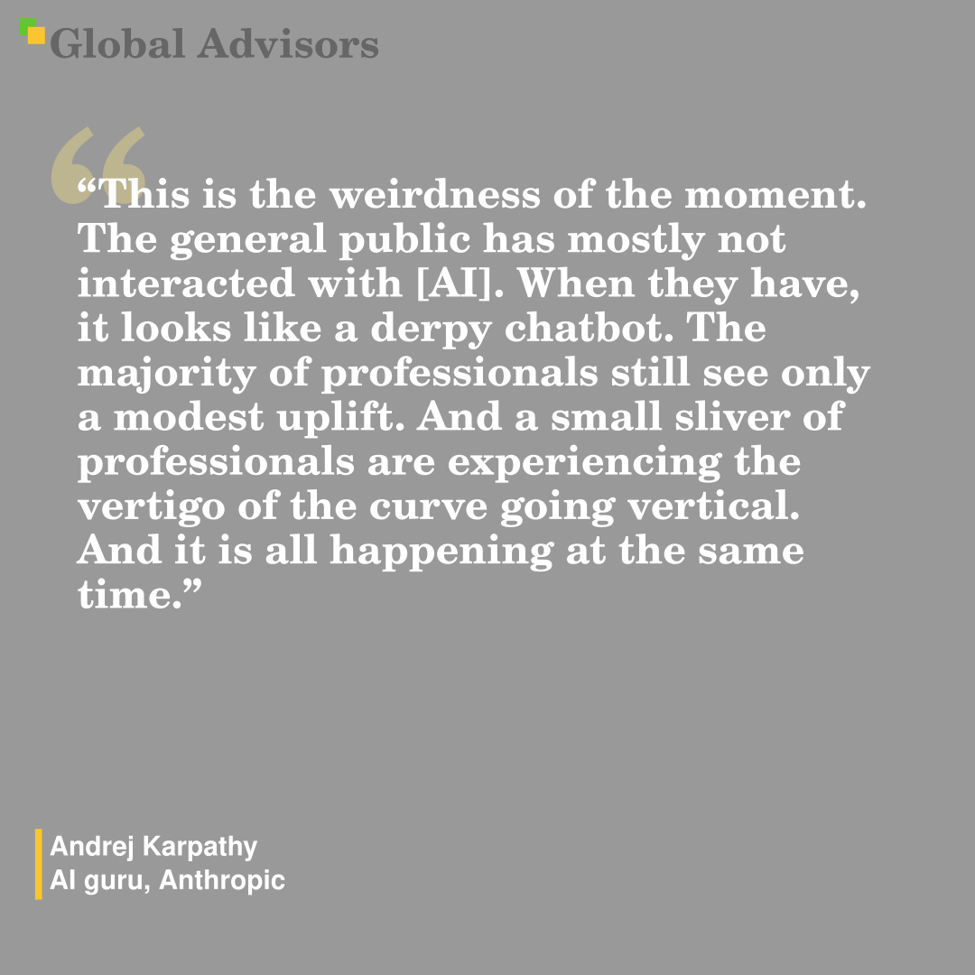 "This is the weirdness of the moment. The general public has mostly not interacted with [AI]. When they have, it looks like a derpy chatbot. The majority of professionals still see only a modest uplift. And a small sliver of professionals are experiencing the vertigo of the curve going vertical. And it is all happening at the same time." - Quote: Andrej Karpathy - AI guru, Anthropic
