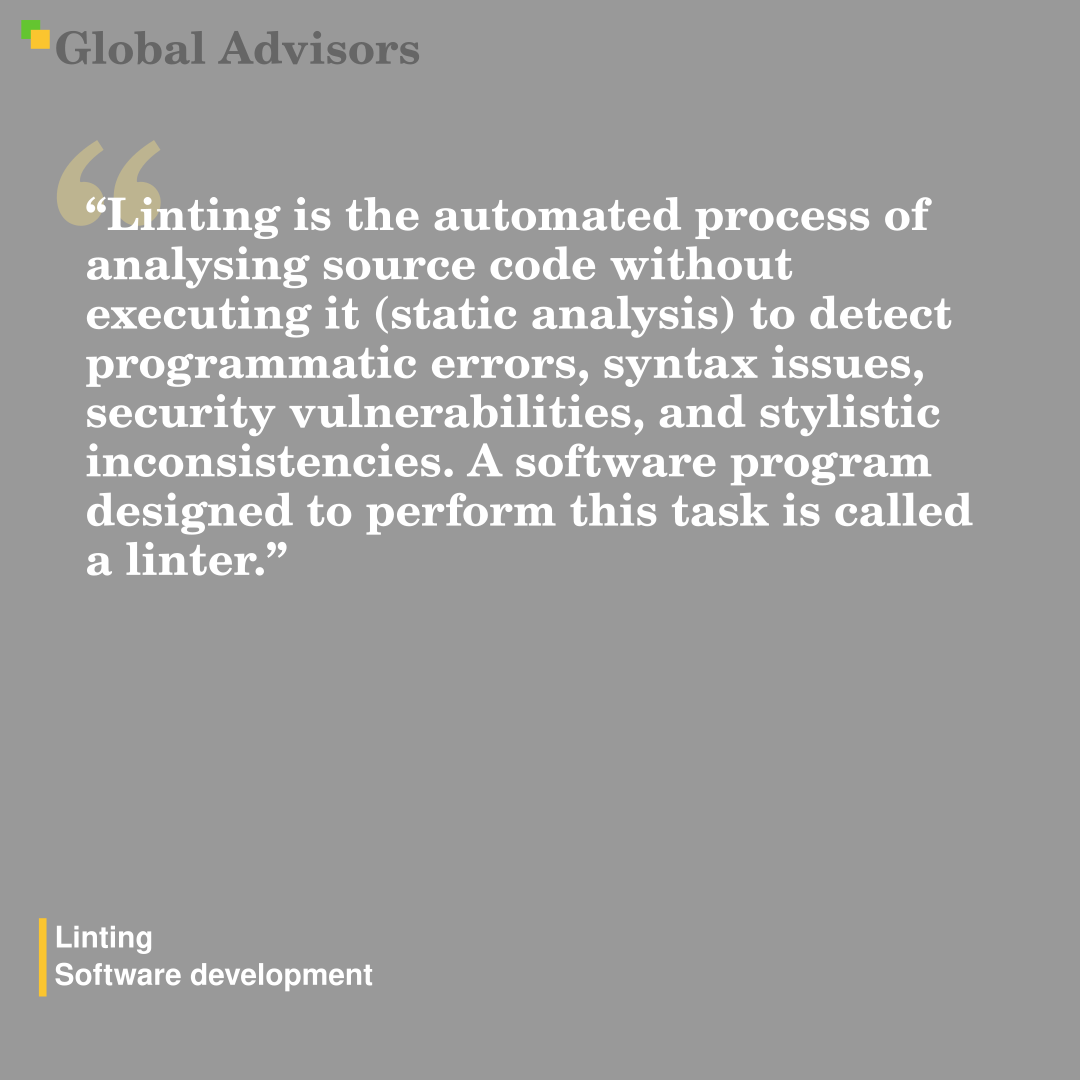"Linting is the automated process of analysing source code without executing it (static analysis) to detect programmatic errors, syntax issues, security vulnerabilities, and stylistic inconsistencies. A software program designed to perform this task is called a linter." - Term: Linting - Software development